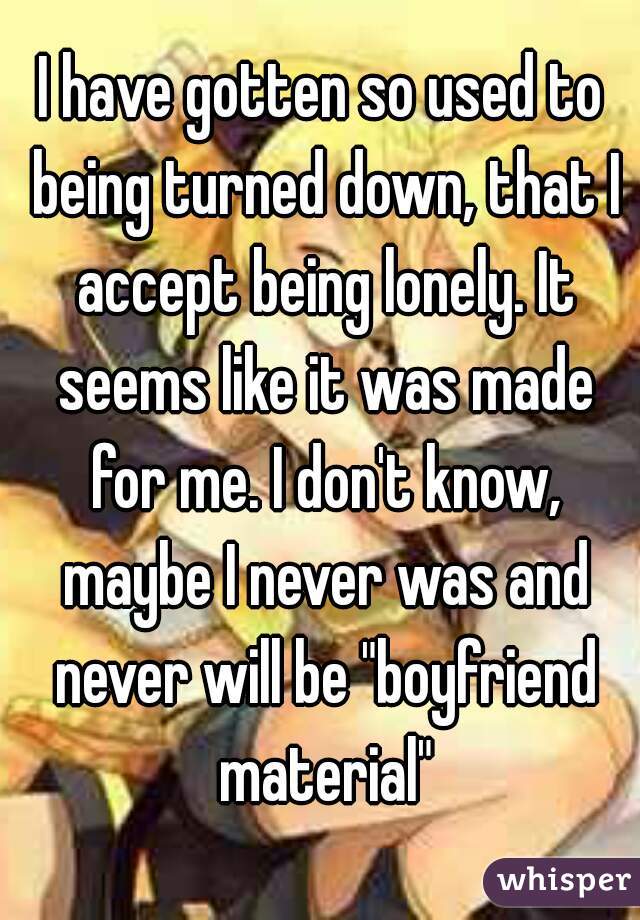 I have gotten so used to being turned down, that I accept being lonely. It seems like it was made for me. I don't know, maybe I never was and never will be "boyfriend material"