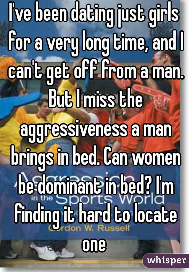 I've been dating just girls for a very long time, and I can't get off from a man. But I miss the aggressiveness a man brings in bed. Can women be dominant in bed? I'm finding it hard to locate one 