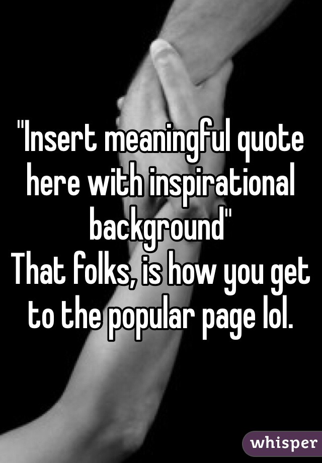 "Insert meaningful quote here with inspirational background" 
That folks, is how you get to the popular page lol. 