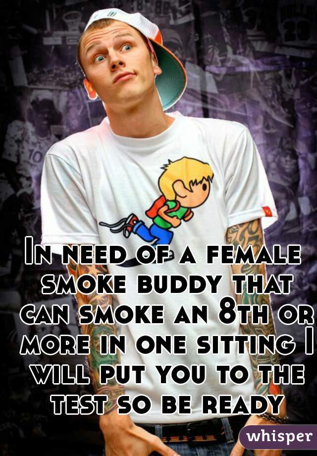 In need of a female smoke buddy that can smoke an 8th or more in one sitting I will put you to the test so be ready