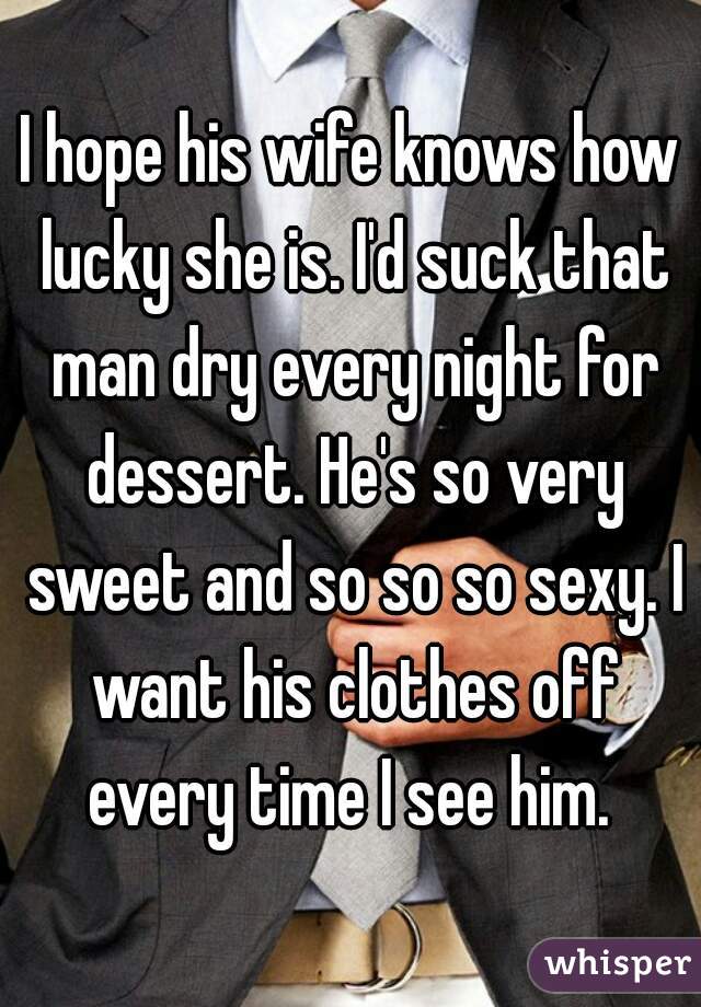 I hope his wife knows how lucky she is. I'd suck that man dry every night for dessert. He's so very sweet and so so so sexy. I want his clothes off every time I see him. 
