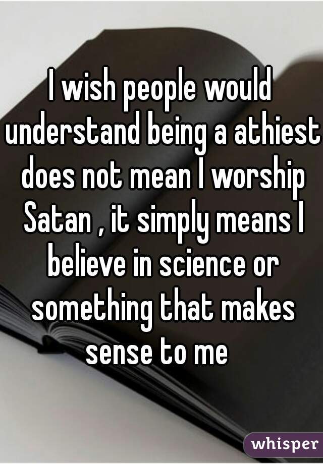 I wish people would understand being a athiest does not mean I worship Satan , it simply means I believe in science or something that makes sense to me  