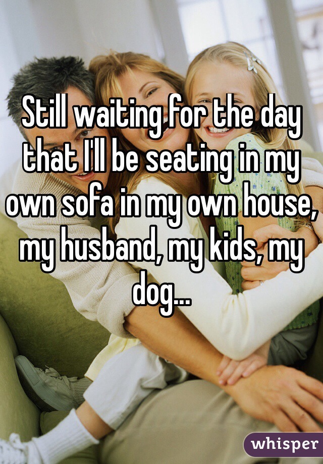 Still waiting for the day that I'll be seating in my own sofa in my own house, my husband, my kids, my dog... 
