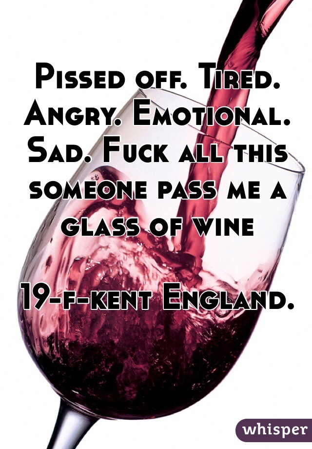 Pissed off. Tired. Angry. Emotional. Sad. Fuck all this someone pass me a glass of wine

19-f-kent England. 