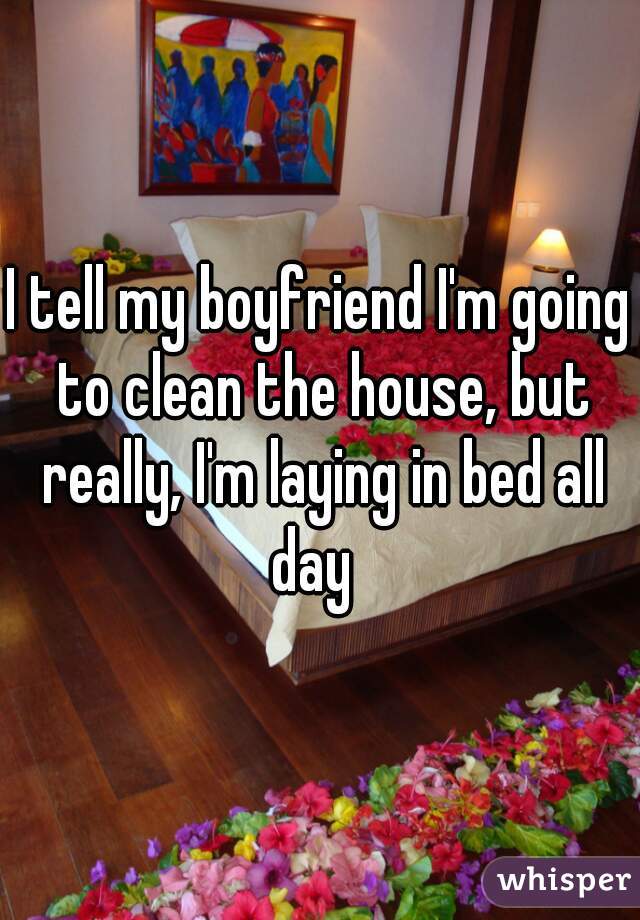 I tell my boyfriend I'm going to clean the house, but really, I'm laying in bed all day  
