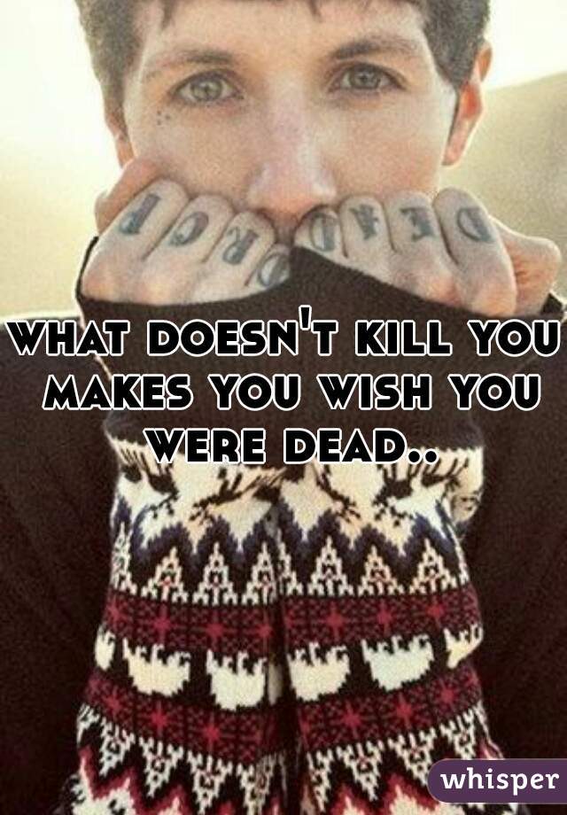 what doesn't kill you makes you wish you were dead..