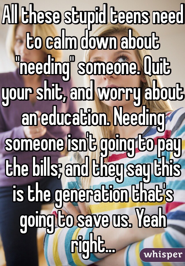All these stupid teens need to calm down about "needing" someone. Quit your shit, and worry about an education. Needing someone isn't going to pay the bills; and they say this is the generation that's going to save us. Yeah right...