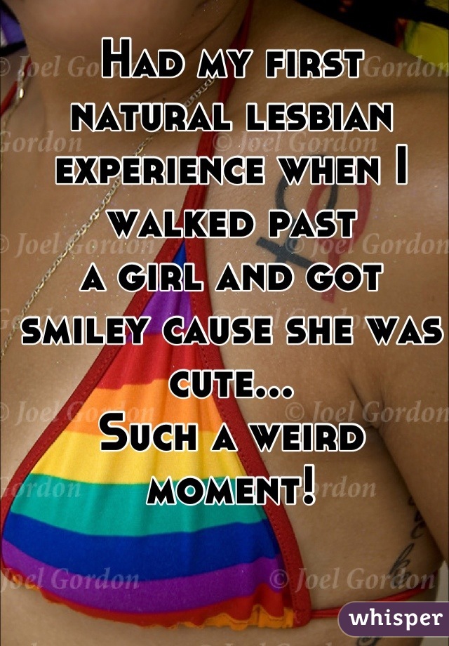 Had my first 
natural lesbian experience when I walked past 
a girl and got
smiley cause she was cute...
Such a weird moment!