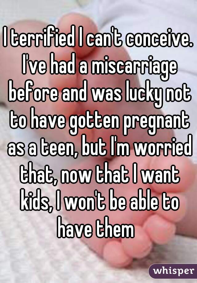 I terrified I can't conceive. I've had a miscarriage before and was lucky not to have gotten pregnant as a teen, but I'm worried that, now that I want kids, I won't be able to have them  