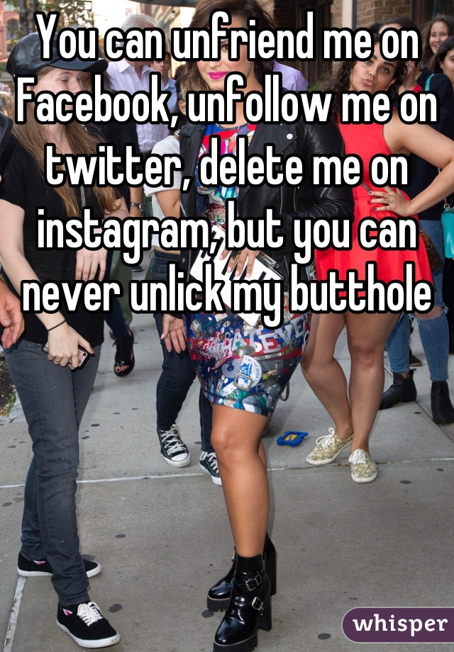 You can unfriend me on Facebook, unfollow me on twitter, delete me on instagram, but you can never unlick my butthole