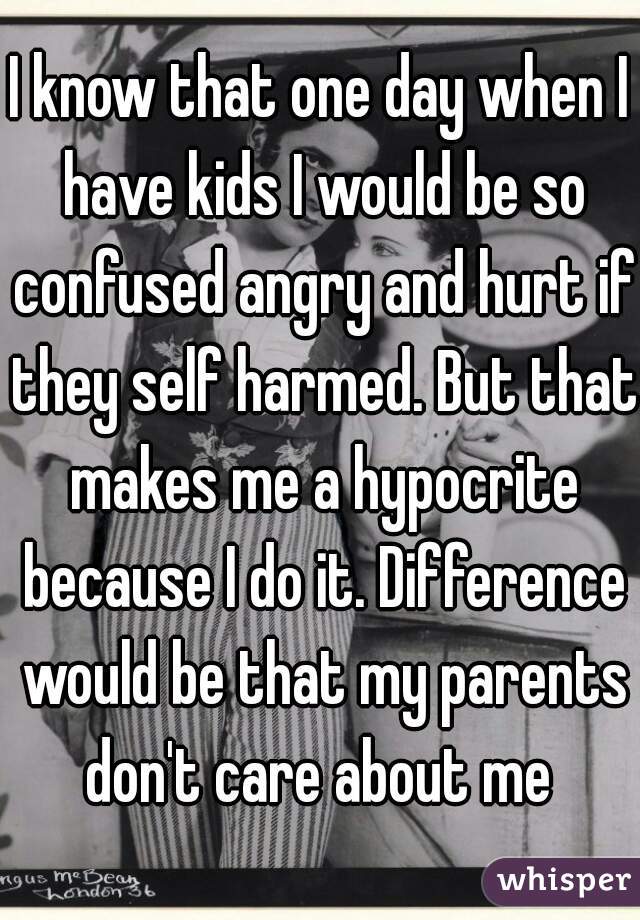 I know that one day when I have kids I would be so confused angry and hurt if they self harmed. But that makes me a hypocrite because I do it. Difference would be that my parents don't care about me 