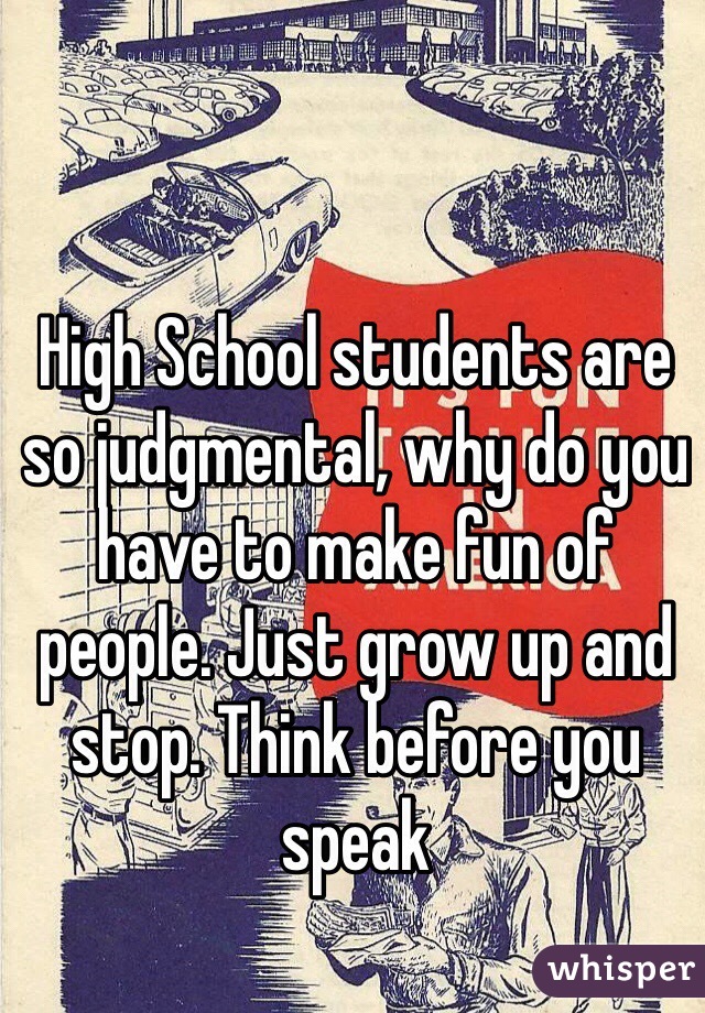High School students are so judgmental, why do you have to make fun of people. Just grow up and stop. Think before you speak 