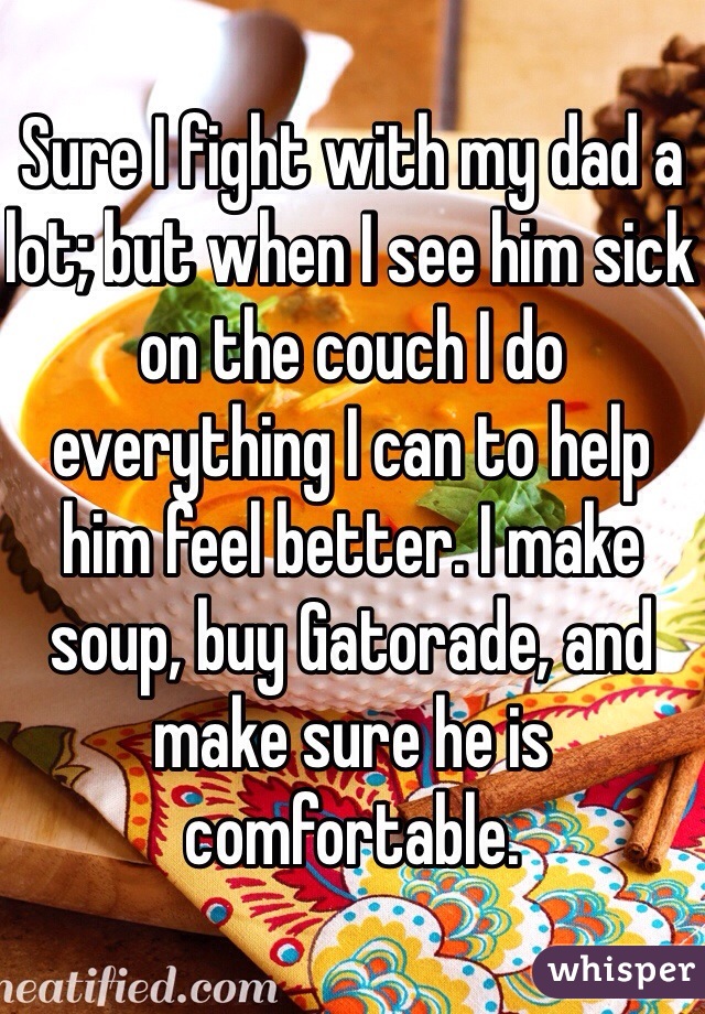 Sure I fight with my dad a lot; but when I see him sick on the couch I do everything I can to help him feel better. I make soup, buy Gatorade, and make sure he is comfortable. 