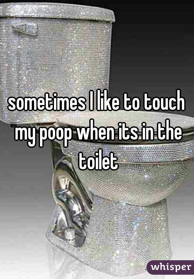 sometimes I like to touch my poop when its in the toilet