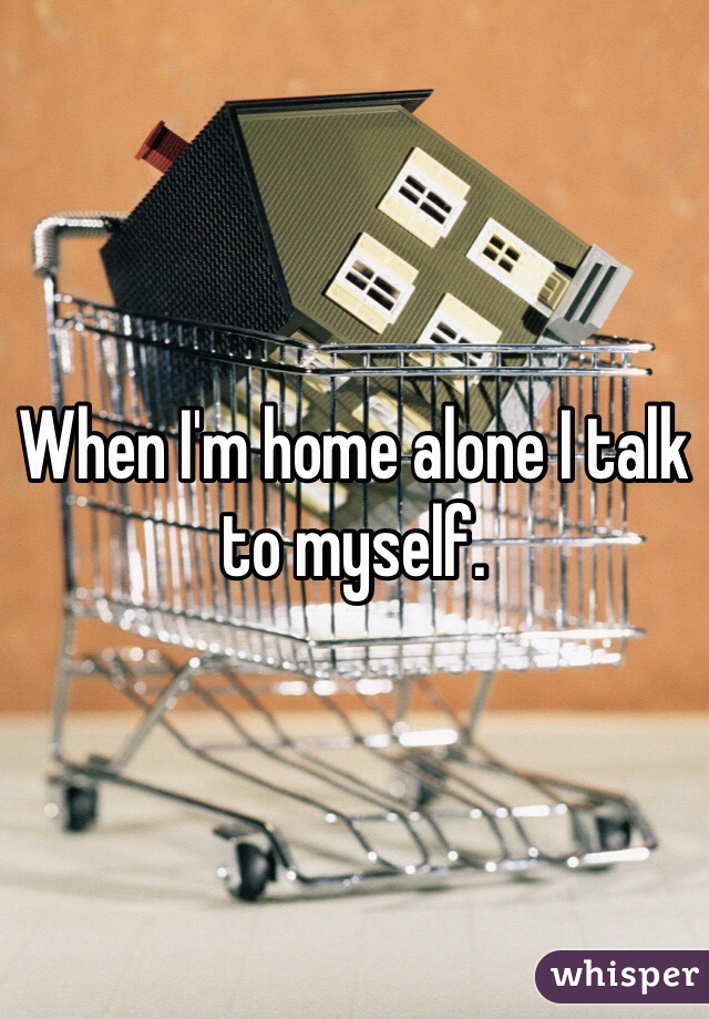When I'm home alone I talk to myself.