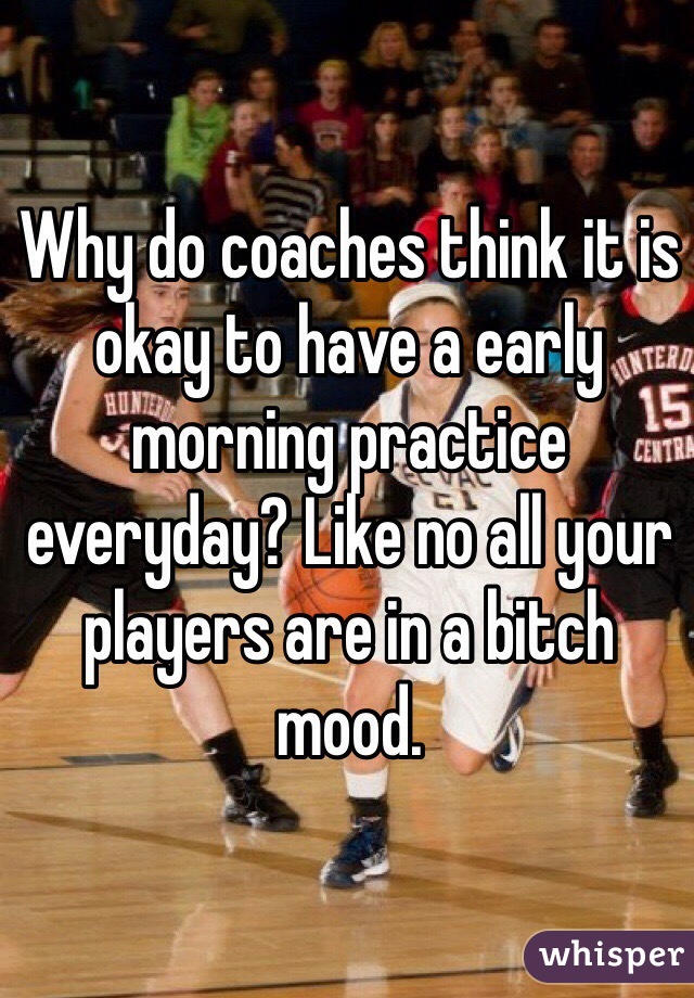Why do coaches think it is okay to have a early morning practice everyday? Like no all your players are in a bitch mood. 
