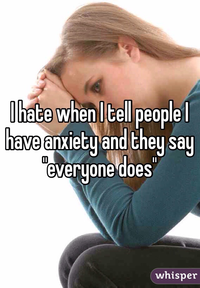 I hate when I tell people I have anxiety and they say "everyone does"