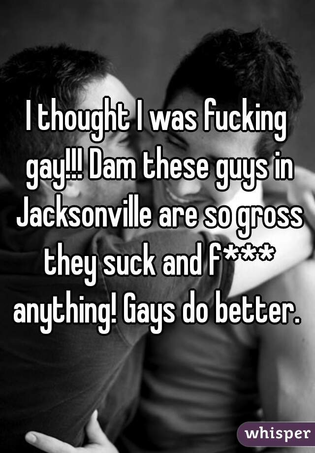 I thought I was fucking gay!!! Dam these guys in Jacksonville are so gross they suck and f*** anything! Gays do better. 