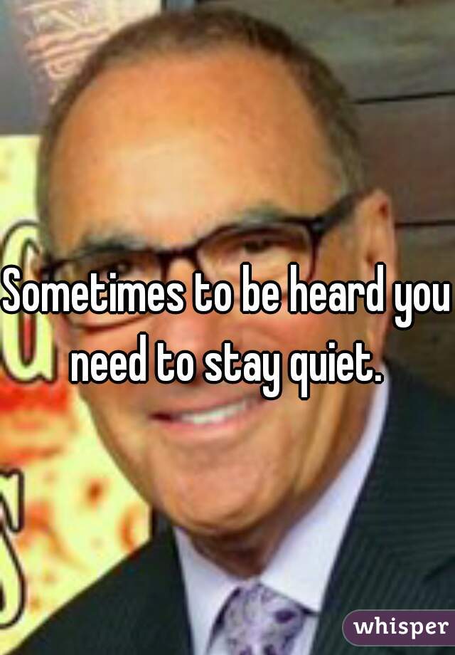 Sometimes to be heard you need to stay quiet. 