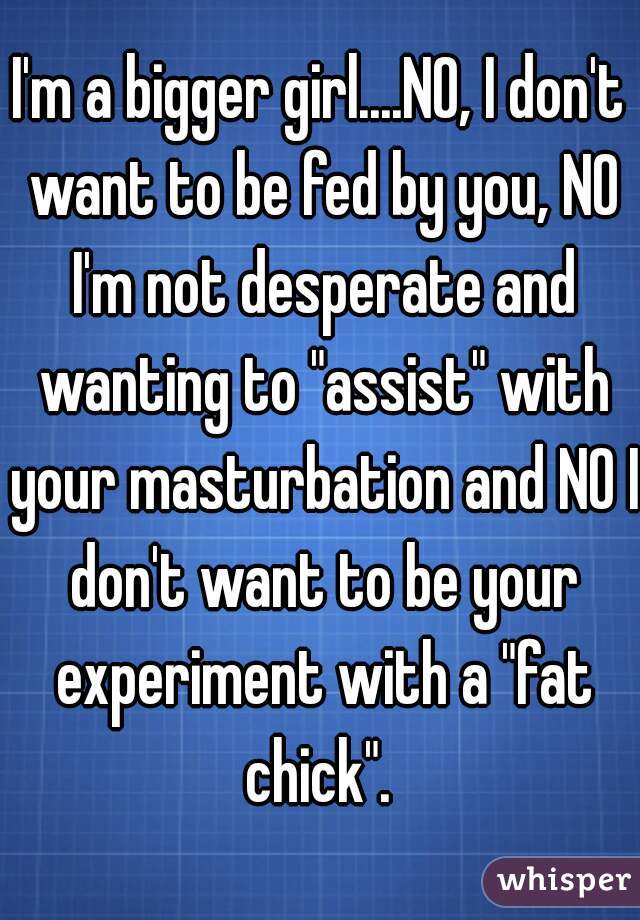 I'm a bigger girl....NO, I don't want to be fed by you, NO I'm not desperate and wanting to "assist" with your masturbation and NO I don't want to be your experiment with a "fat chick". 