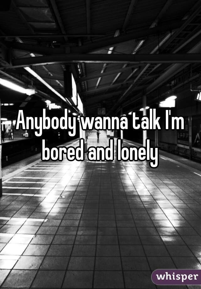 Anybody wanna talk I'm bored and lonely 