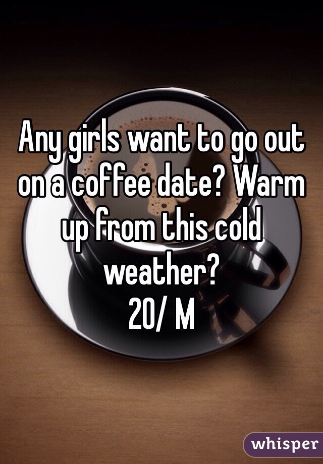 Any girls want to go out on a coffee date? Warm up from this cold weather?
20/ M