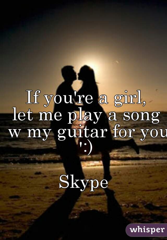 If you're a girl,
let me play a song w my guitar for you ':) 

Skype 