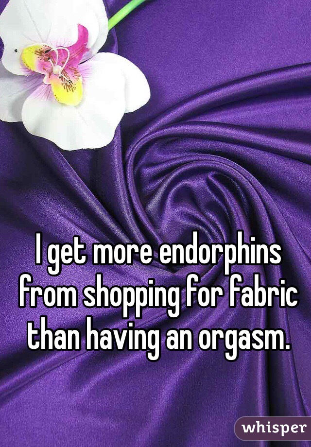 I get more endorphins from shopping for fabric than having an orgasm. 