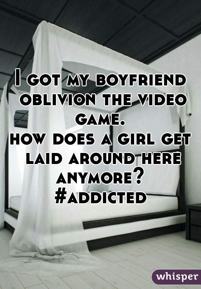 I got my boyfriend oblivion the video game. 
how does a girl get laid around here anymore? 
#addicted