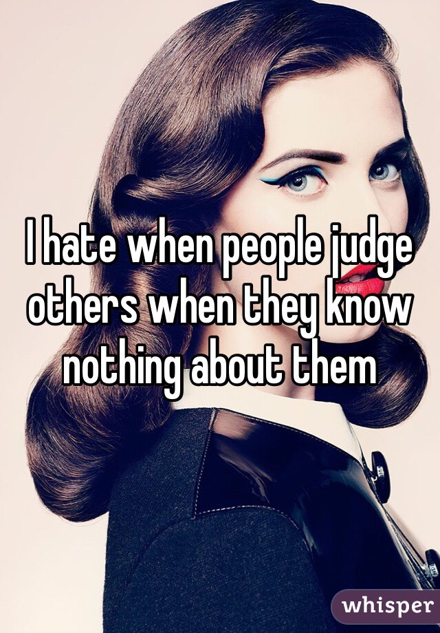 I hate when people judge others when they know nothing about them 