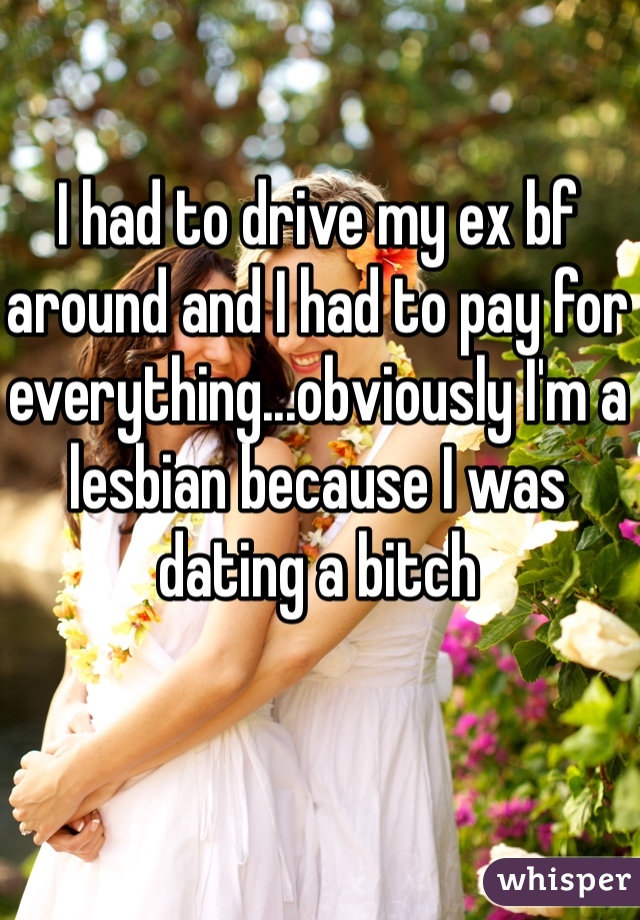 I had to drive my ex bf around and I had to pay for everything...obviously I'm a lesbian because I was dating a bitch 
