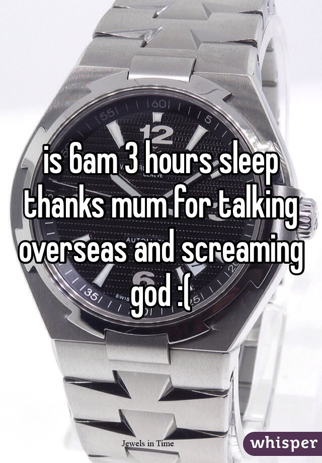 is 6am 3 hours sleep thanks mum for talking overseas and screaming god :(