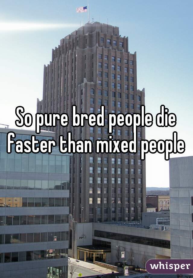 So pure bred people die faster than mixed people 