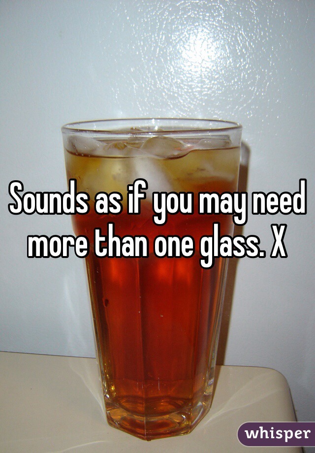Sounds as if you may need more than one glass. X