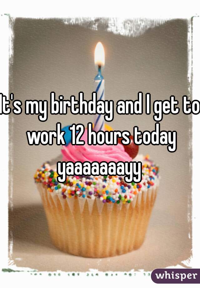 It's my birthday and I get to work 12 hours today yaaaaaaayy 