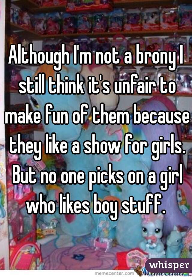 Although I'm not a brony I still think it's unfair to make fun of them because they like a show for girls. But no one picks on a girl who likes boy stuff. 