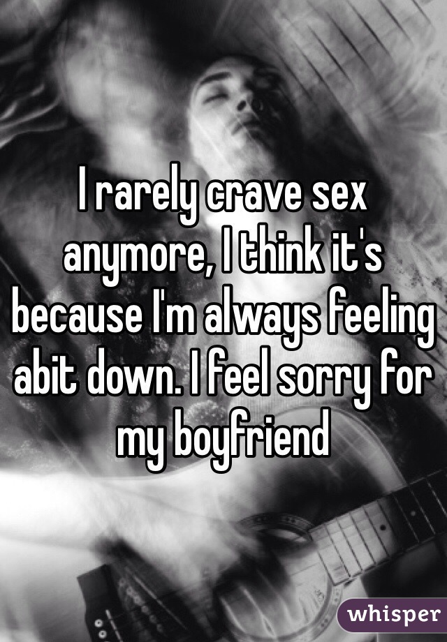 I rarely crave sex anymore, I think it's because I'm always feeling abit down. I feel sorry for my boyfriend 