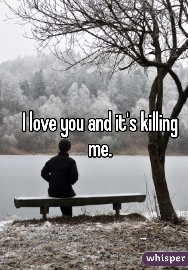 I love you and it's killing me. 
