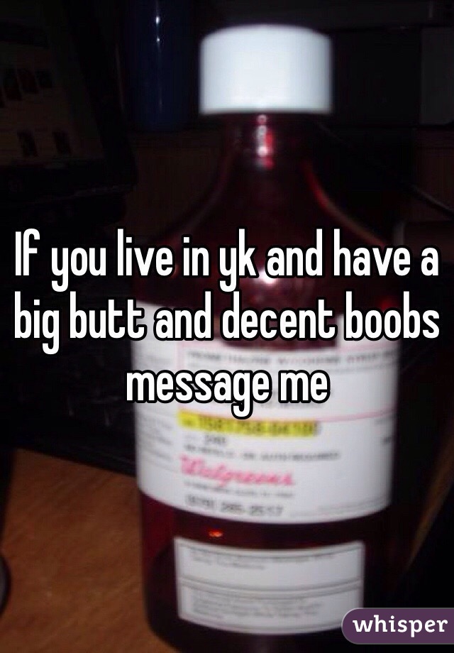 If you live in yk and have a big butt and decent boobs message me 