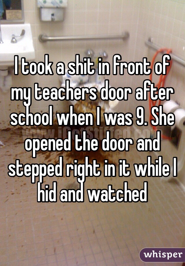 I took a shit in front of my teachers door after school when I was 9. She opened the door and stepped right in it while I hid and watched