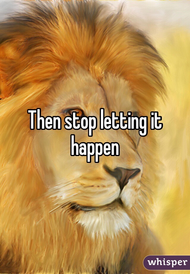 Then stop letting it happen