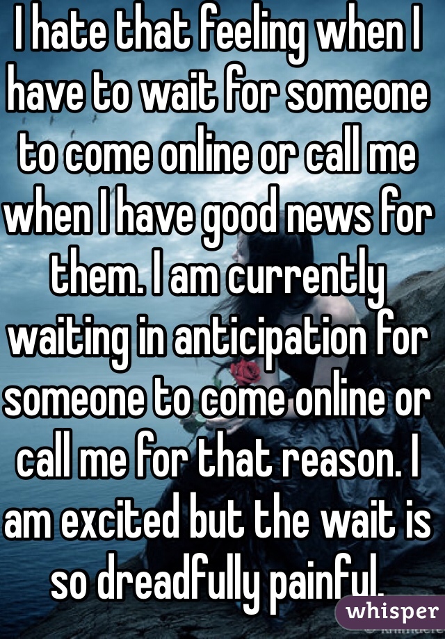 I hate that feeling when I have to wait for someone to come online or call me when I have good news for them. I am currently waiting in anticipation for someone to come online or call me for that reason. I am excited but the wait is so dreadfully painful.