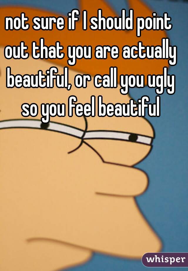 not sure if I should point out that you are actually beautiful, or call you ugly so you feel beautiful