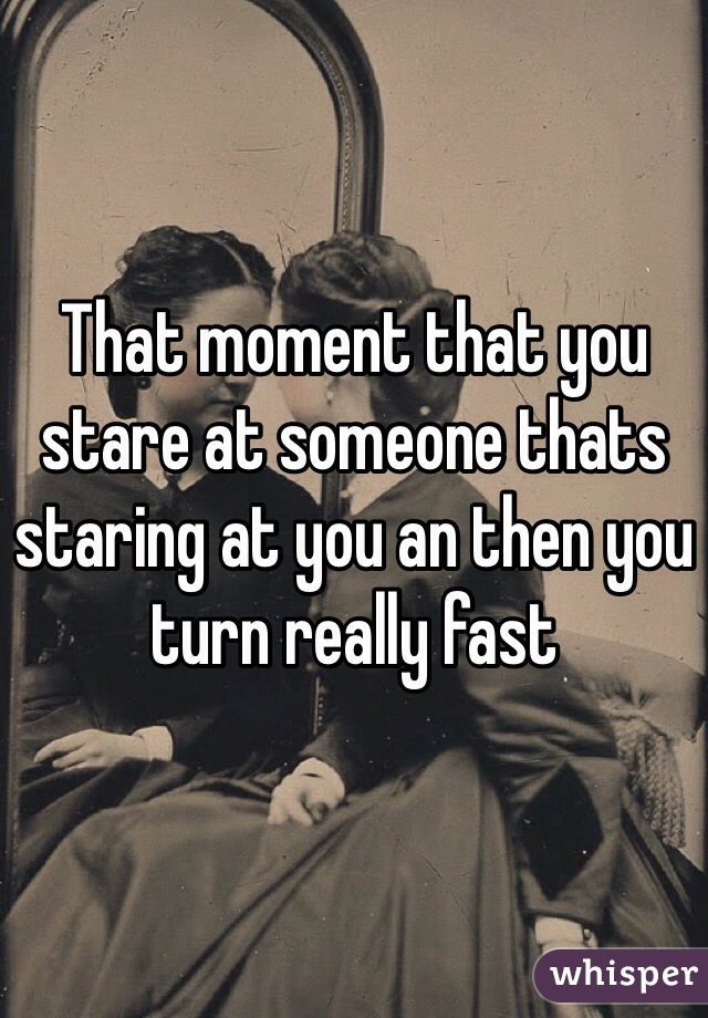 That moment that you stare at someone thats staring at you an then you turn really fast