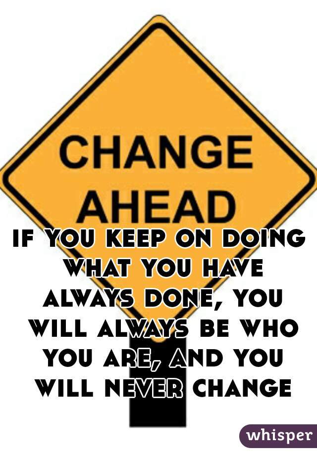 if you keep on doing what you have always done, you will always be who you are, and you will never change