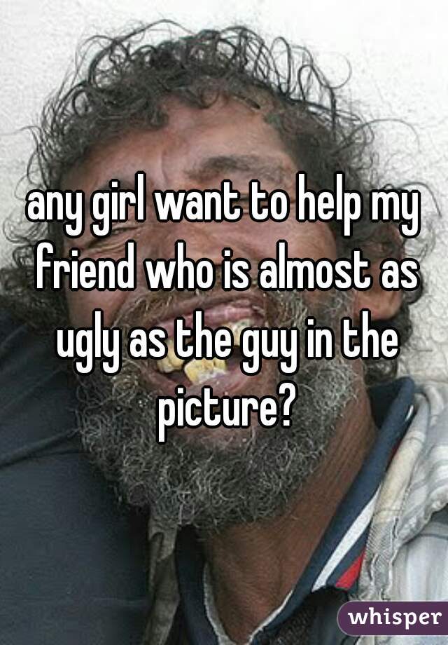 any girl want to help my friend who is almost as ugly as the guy in the picture?