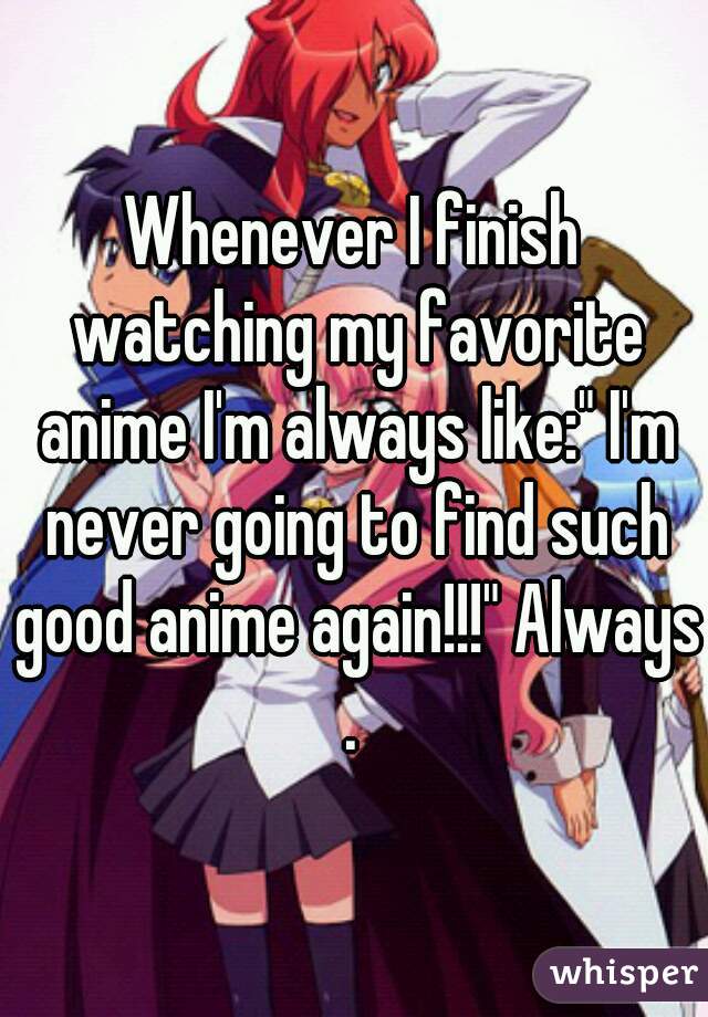 Whenever I finish watching my favorite anime I'm always like:" I'm never going to find such good anime again!!!" Always.