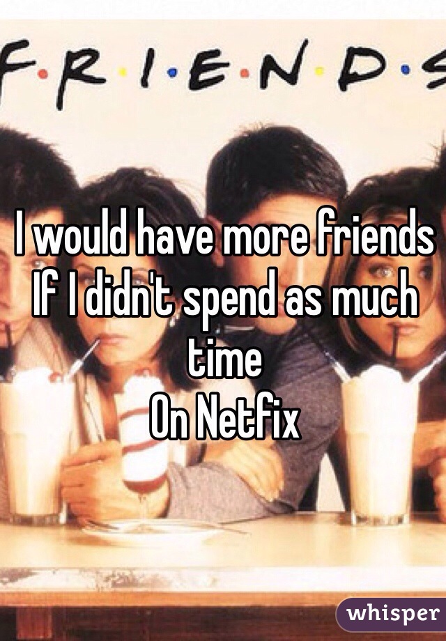 I would have more friends 
If I didn't spend as much time
On Netfix 