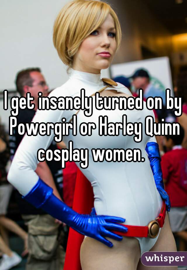 I get insanely turned on by Powergirl or Harley Quinn cosplay women.  