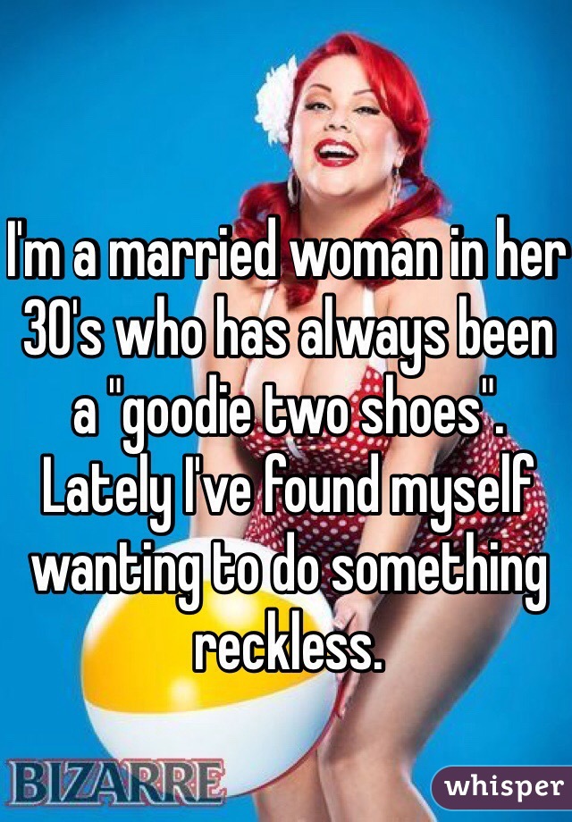 I'm a married woman in her 30's who has always been a "goodie two shoes". Lately I've found myself wanting to do something reckless.